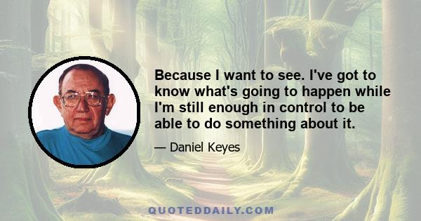 Because I want to see. I've got to know what's going to happen while I'm still enough in control to be able to do something about it.