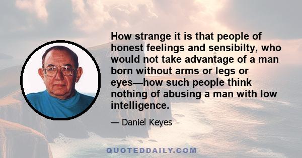 How strange it is that people of honest feelings and sensibilty, who would not take advantage of a man born without arms or legs or eyes—how such people think nothing of abusing a man with low intelligence.