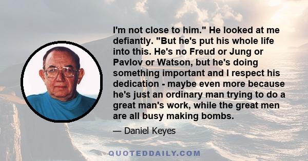 I'm not close to him. He looked at me defiantly. But he's put his whole life into this. He's no Freud or Jung or Pavlov or Watson, but he's doing something important and I respect his dedication - maybe even more