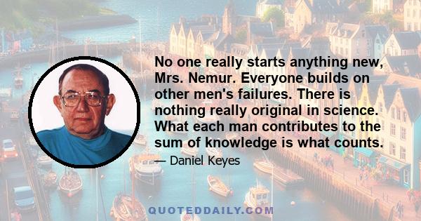 No one really starts anything new, Mrs. Nemur. Everyone builds on other men's failures. There is nothing really original in science. What each man contributes to the sum of knowledge is what counts.