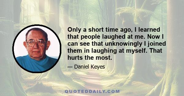 Only a short time ago, I learned that people laughed at me. Now I can see that unknowingly I joined them in laughing at myself. That hurts the most.