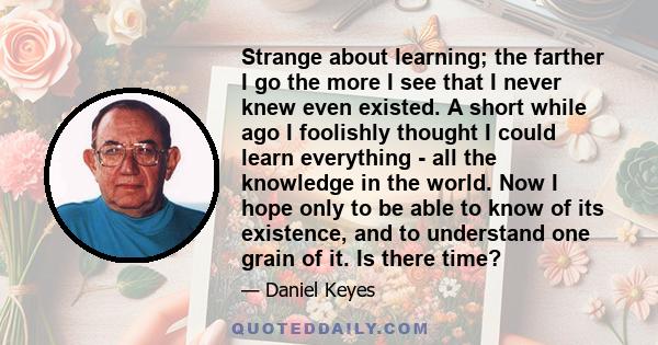 Strange about learning; the farther I go the more I see that I never knew even existed. A short while ago I foolishly thought I could learn everything - all the knowledge in the world. Now I hope only to be able to know 