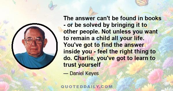 The answer can't be found in books - or be solved by bringing it to other people. Not unless you want to remain a child all your life. You've got to find the answer inside you - feel the right thing to do. Charlie,