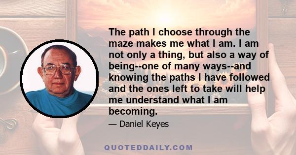 The path I choose through the maze makes me what I am. I am not only a thing, but also a way of being--one of many ways--and knowing the paths I have followed and the ones left to take will help me understand what I am