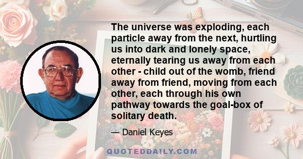 The universe was exploding, each particle away from the next, hurtling us into dark and lonely space, eternally tearing us away from each other - child out of the womb, friend away from friend, moving from each other,