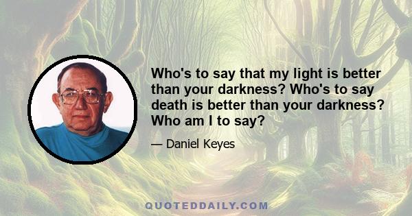 Who's to say that my light is better than your darkness? Who's to say death is better than your darkness? Who am I to say?