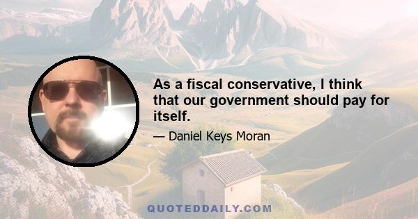 As a fiscal conservative, I think that our government should pay for itself.