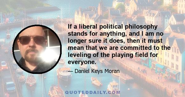 If a liberal political philosophy stands for anything, and I am no longer sure it does, then it must mean that we are committed to the leveling of the playing field for everyone.