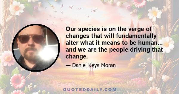 Our species is on the verge of changes that will fundamentally alter what it means to be human... and we are the people driving that change.