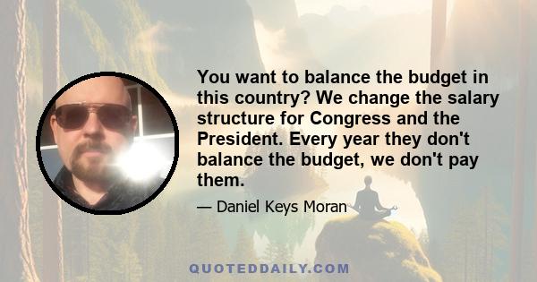 You want to balance the budget in this country? We change the salary structure for Congress and the President. Every year they don't balance the budget, we don't pay them.