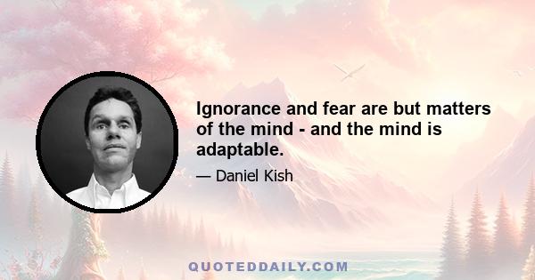 Ignorance and fear are but matters of the mind - and the mind is adaptable.