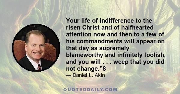 Your life of indifference to the risen Christ and of halfhearted attention now and then to a few of his commandments will appear on that day as supremely blameworthy and infinitely foolish, and you will . . . weep that