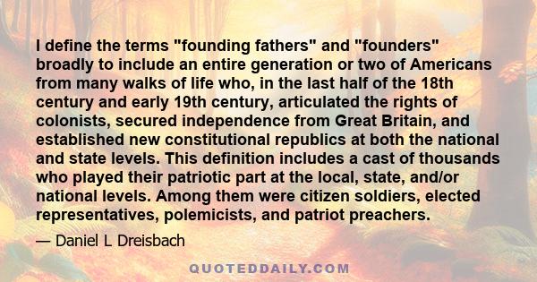 I define the terms founding fathers and founders broadly to include an entire generation or two of Americans from many walks of life who, in the last half of the 18th century and early 19th century, articulated the