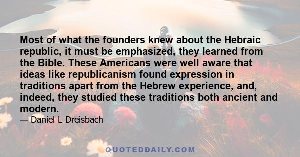 Most of what the founders knew about the Hebraic republic, it must be emphasized, they learned from the Bible. These Americans were well aware that ideas like republicanism found expression in traditions apart from the