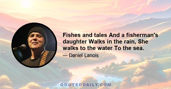 Fishes and tales And a fisherman's daughter Walks in the rain, She walks to the water To the sea.