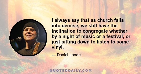 I always say that as church falls into demise, we still have the inclination to congregate whether by a night of music or a festival, or just sitting down to listen to some vinyl.