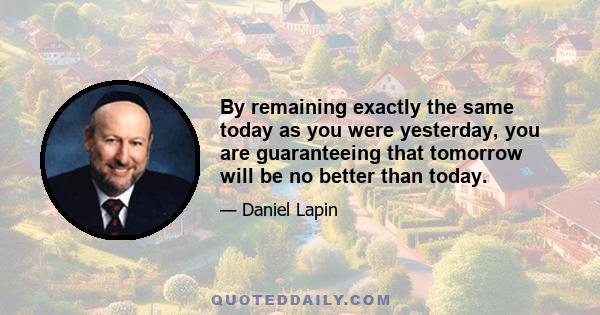 By remaining exactly the same today as you were yesterday, you are guaranteeing that tomorrow will be no better than today.