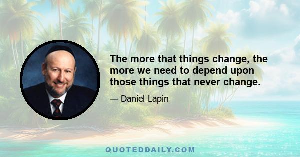 The more that things change, the more we need to depend upon those things that never change.