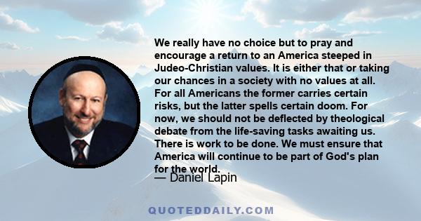 We really have no choice but to pray and encourage a return to an America steeped in Judeo-Christian values. It is either that or taking our chances in a society with no values at all. For all Americans the former