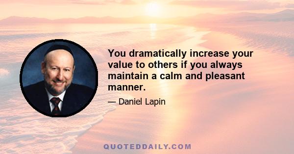 You dramatically increase your value to others if you always maintain a calm and pleasant manner.