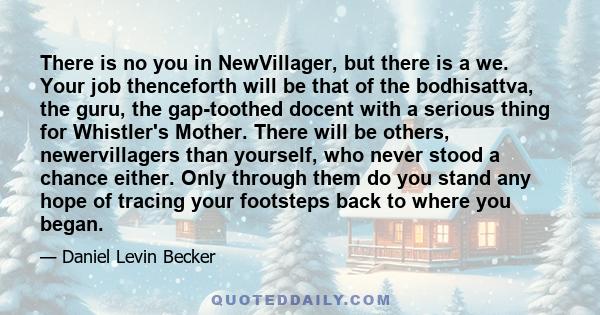 There is no you in NewVillager, but there is a we. Your job thenceforth will be that of the bodhisattva, the guru, the gap-toothed docent with a serious thing for Whistler's Mother. There will be others, newervillagers