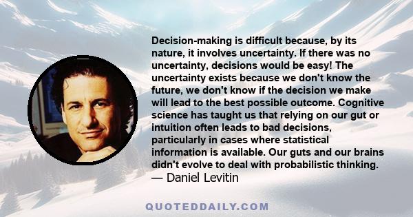 Decision-making is difficult because, by its nature, it involves uncertainty. If there was no uncertainty, decisions would be easy! The uncertainty exists because we don't know the future, we don't know if the decision