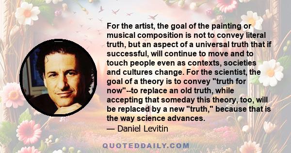 For the artist, the goal of the painting or musical composition is not to convey literal truth, but an aspect of a universal truth that if successful, will continue to move and to touch people even as contexts,