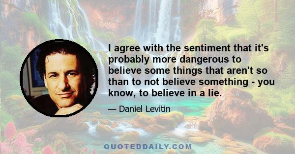 I agree with the sentiment that it's probably more dangerous to believe some things that aren't so than to not believe something - you know, to believe in a lie.