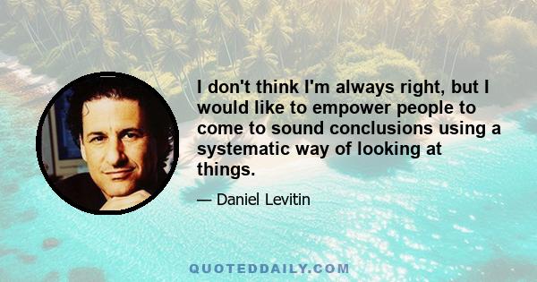 I don't think I'm always right, but I would like to empower people to come to sound conclusions using a systematic way of looking at things.