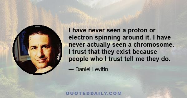 I have never seen a proton or electron spinning around it. I have never actually seen a chromosome. I trust that they exist because people who I trust tell me they do.