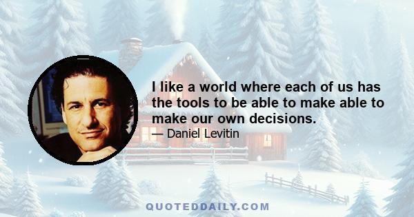 I like a world where each of us has the tools to be able to make able to make our own decisions.