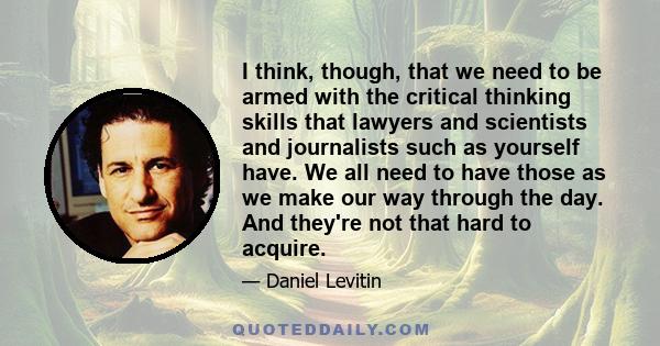 I think, though, that we need to be armed with the critical thinking skills that lawyers and scientists and journalists such as yourself have. We all need to have those as we make our way through the day. And they're