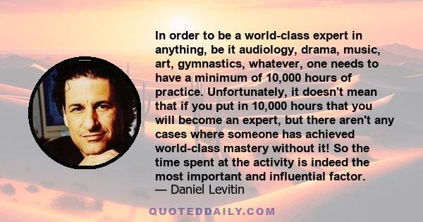 In order to be a world-class expert in anything, be it audiology, drama, music, art, gymnastics, whatever, one needs to have a minimum of 10,000 hours of practice. Unfortunately, it doesn't mean that if you put in