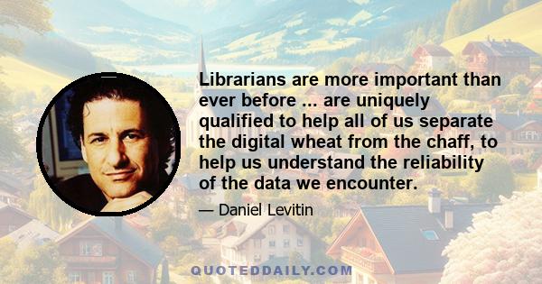 Librarians are more important than ever before ... are uniquely qualified to help all of us separate the digital wheat from the chaff, to help us understand the reliability of the data we encounter.