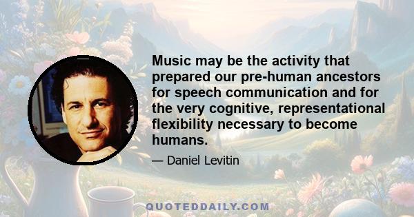 Music may be the activity that prepared our pre-human ancestors for speech communication and for the very cognitive, representational flexibility necessary to become humans.