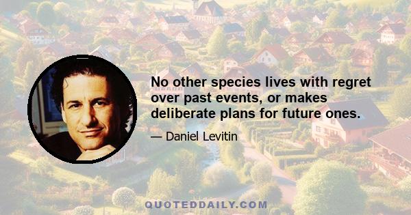 No other species lives with regret over past events, or makes deliberate plans for future ones.