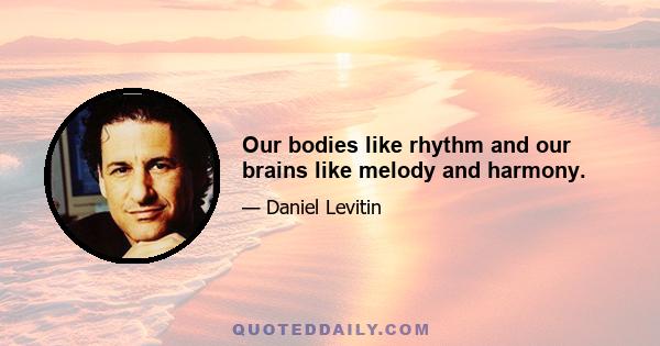 Our bodies like rhythm and our brains like melody and harmony.