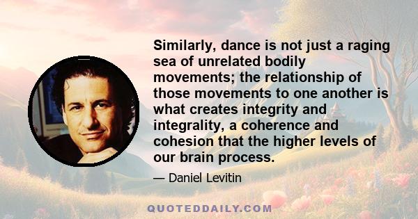 Similarly, dance is not just a raging sea of unrelated bodily movements; the relationship of those movements to one another is what creates integrity and integrality, a coherence and cohesion that the higher levels of