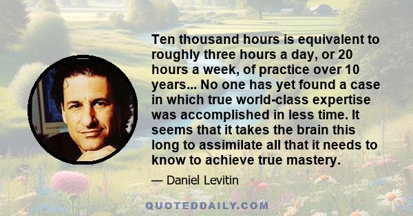 Ten thousand hours is equivalent to roughly three hours a day, or 20 hours a week, of practice over 10 years... No one has yet found a case in which true world-class expertise was accomplished in less time. It seems