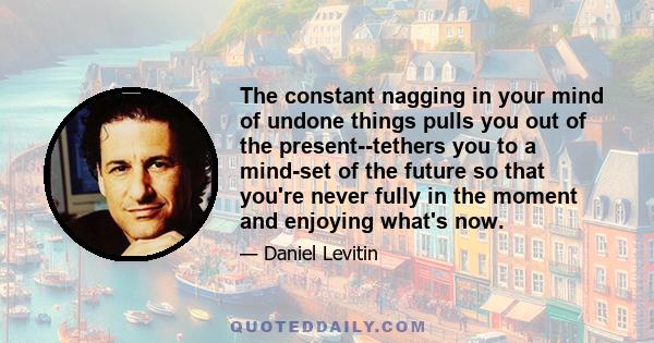 The constant nagging in your mind of undone things pulls you out of the present--tethers you to a mind-set of the future so that you're never fully in the moment and enjoying what's now.