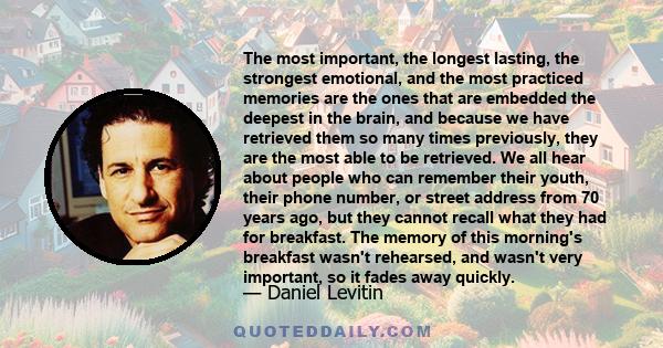 The most important, the longest lasting, the strongest emotional, and the most practiced memories are the ones that are embedded the deepest in the brain, and because we have retrieved them so many times previously,