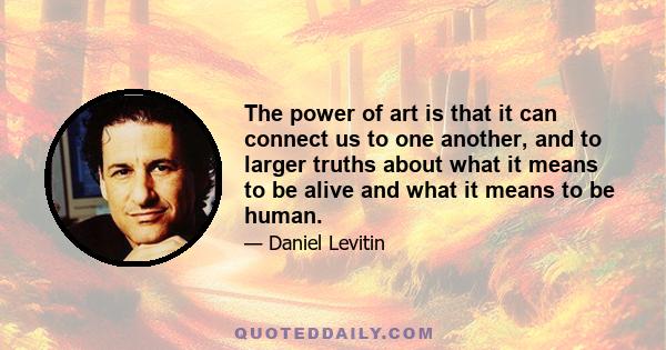 The power of art is that it can connect us to one another, and to larger truths about what it means to be alive and what it means to be human.