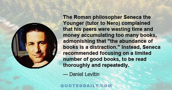 The Roman philosopher Seneca the Younger (tutor to Nero) complained that his peers were wasting time and money accumulating too many books, admonishing that the abundance of books is a distraction. Instead, Seneca