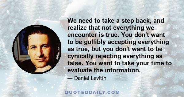 We need to take a step back, and realize that not everything we encounter is true. You don't want to be gullibly accepting everything as true, but you don't want to be cynically rejecting everything as false. You want