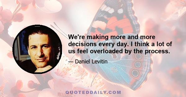 We're making more and more decisions every day. I think a lot of us feel overloaded by the process.