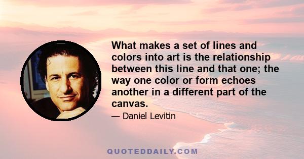 What makes a set of lines and colors into art is the relationship between this line and that one; the way one color or form echoes another in a different part of the canvas.