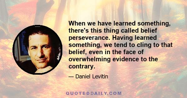 When we have learned something, there's this thing called belief perseverance. Having learned something, we tend to cling to that belief, even in the face of overwhelming evidence to the contrary.