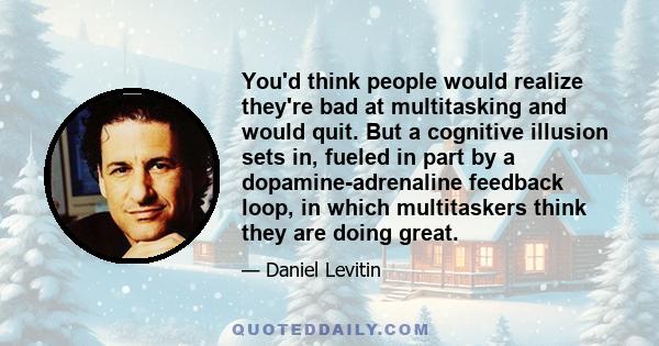 You'd think people would realize they're bad at multitasking and would quit. But a cognitive illusion sets in, fueled in part by a dopamine-adrenaline feedback loop, in which multitaskers think they are doing great.