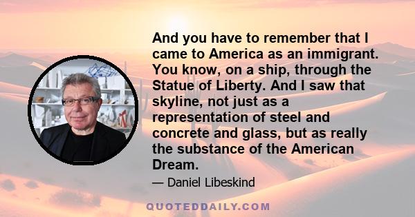 And you have to remember that I came to America as an immigrant. You know, on a ship, through the Statue of Liberty. And I saw that skyline, not just as a representation of steel and concrete and glass, but as really