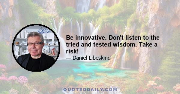 Be innovative. Don't listen to the tried and tested wisdom. Take a risk!